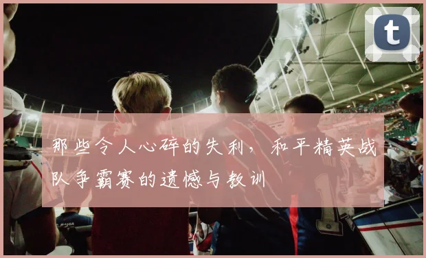 那些令人心碎的失利，和平精英战队争霸赛的遗憾与教训