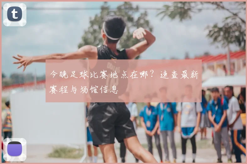 今晚足球比赛地点在哪？速查最新赛程与场馆信息