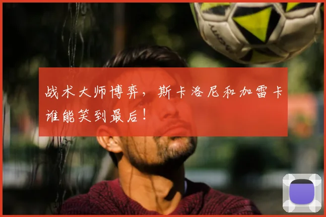 战术大师博弈，斯卡洛尼和加雷卡谁能笑到最后！