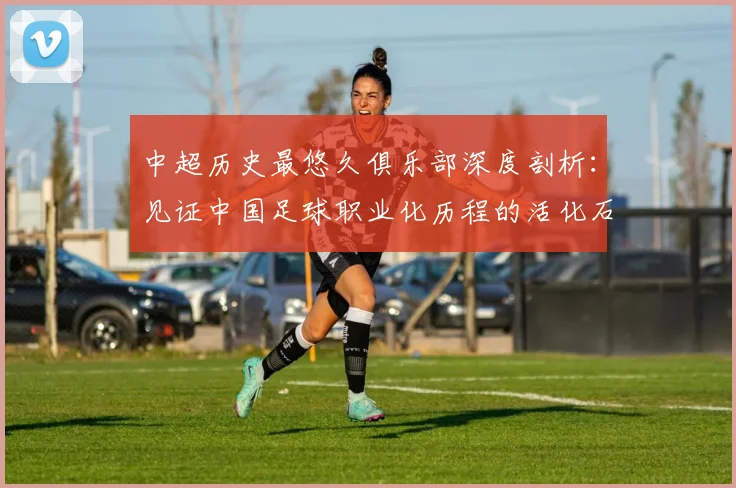 中超历史最悠久俱乐部深度剖析：见证中国足球职业化历程的活化石