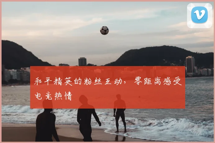 和平精英的粉丝互动，零距离感受电竞热情