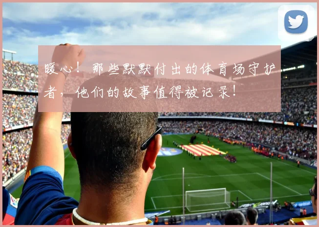 暖心！那些默默付出的体育场守护者，他们的故事值得被记录！
