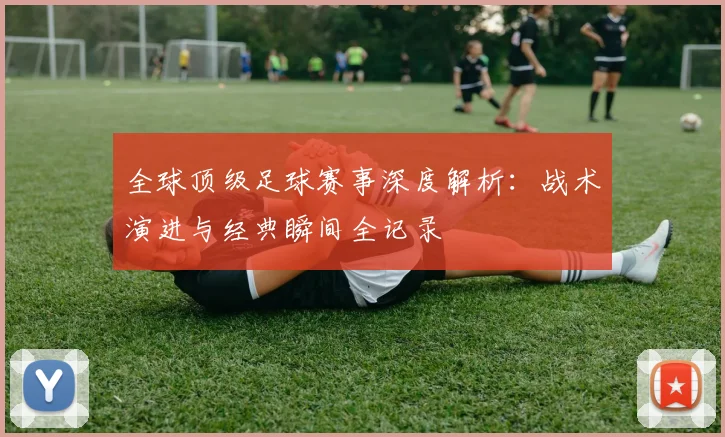 全球顶级足球赛事深度解析:战术演进与经典瞬间全记录