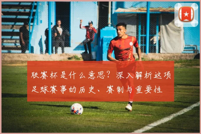 联赛杯是什么意思？深入解析这项足球赛事的历史、赛制与重要性