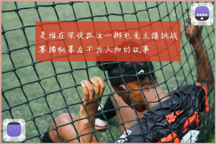 是谁在深夜孤注一掷电竞主播挑战赛揭秘幕后不为人知的故事