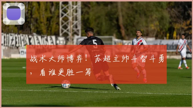 战术大师博弈！苏超主帅斗智斗勇，看谁更胜一筹