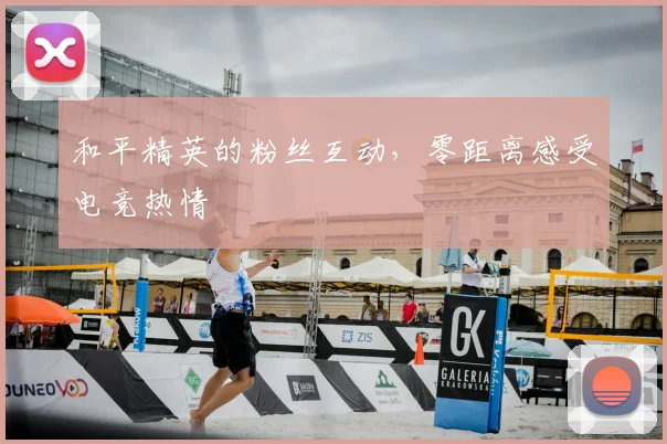 和平精英的粉丝互动，零距离感受电竞热情