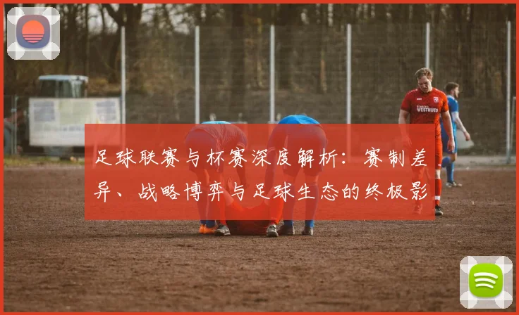 足球联赛与杯赛深度解析：赛制差异、战略博弈与足球生态的终极影响